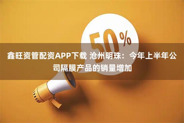 鑫旺资管配资APP下载 沧州明珠：今年上半年公司隔膜产品的销量增加