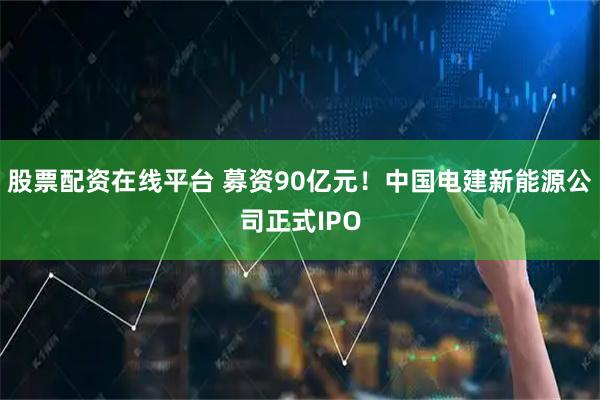 股票配资在线平台 募资90亿元！中国电建新能源公司正式IPO