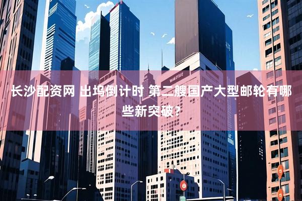 长沙配资网 出坞倒计时 第二艘国产大型邮轮有哪些新突破？