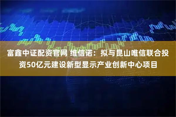 富鑫中证配资官网 维信诺：拟与昆山唯信联合投资50亿元建设新型显示产业创新中心项目