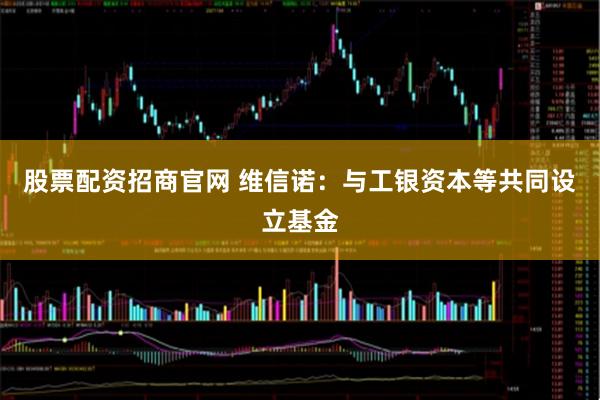 股票配资招商官网 维信诺:与工银资本等共同设立基金