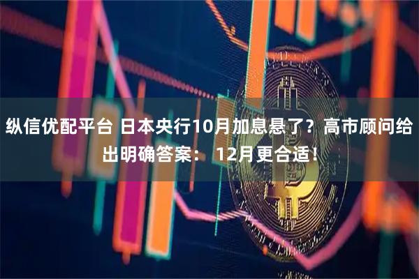 纵信优配平台 日本央行10月加息悬了？高市顾问给出明确答案： 12月更合适！