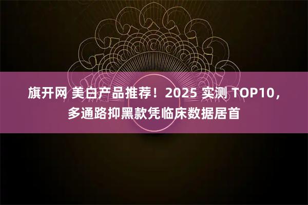 旗开网 美白产品推荐！2025 实测 TOP10，多通路抑黑款凭临床数据居首