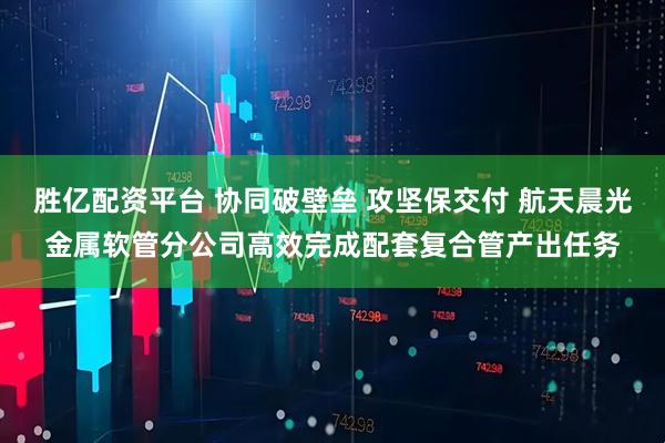 胜亿配资平台 协同破壁垒 攻坚保交付 航天晨光金属软管分公司高效完成配套复合管产出任务