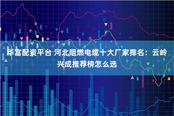 华富配资平台 河北阻燃电缆十大厂家排名:云岭兴成推荐榜怎么选