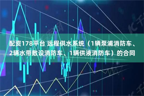 配资178平台 远程供水系统（1辆泵浦消防车、2辆水带敷设消防车、1辆供液消防车）的合同