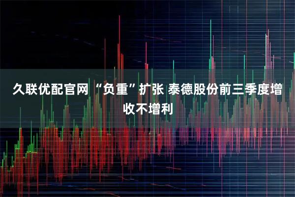 久联优配官网 “负重”扩张 泰德股份前三季度增收不增利