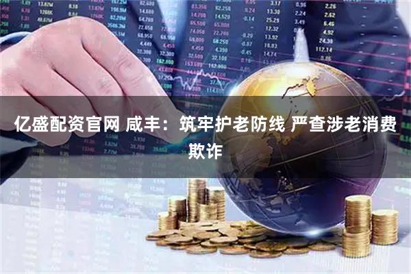亿盛配资官网 咸丰：筑牢护老防线 严查涉老消费欺诈