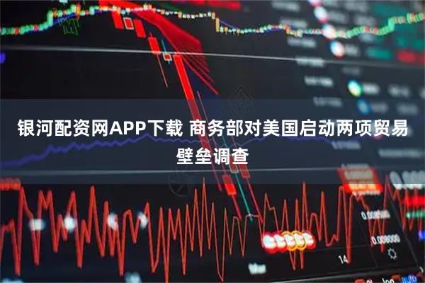 银河配资网APP下载 商务部对美国启动两项贸易壁垒调查