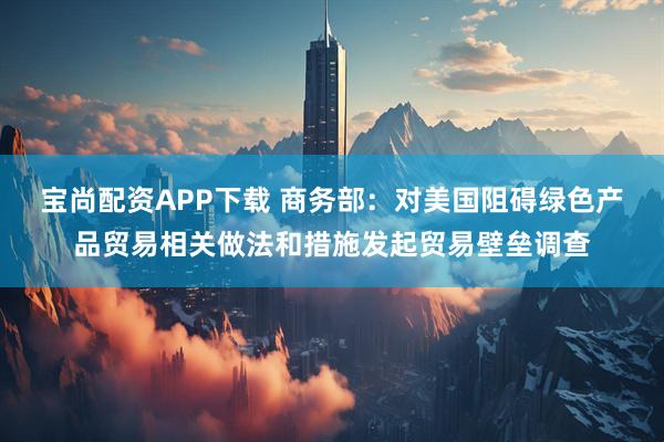 宝尚配资APP下载 商务部：对美国阻碍绿色产品贸易相关做法和措施发起贸易壁垒调查