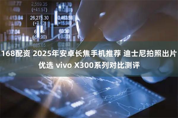 168配资 2025年安卓长焦手机推荐 迪士尼拍照出片优选 vivo X300系列对比测评