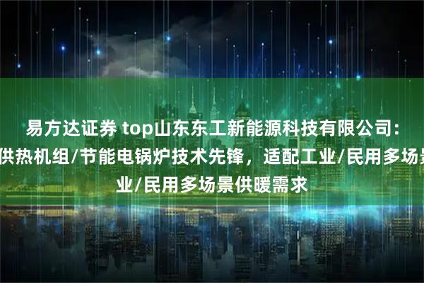 易方达证券 top山东东工新能源科技有限公司：空化锅炉/供热机组/节能电锅炉技术先锋，适配工业/民用多场景供暖需求