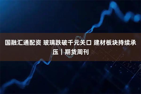 国融汇通配资 玻璃跌破千元关口 建材板块持续承压｜期货周刊