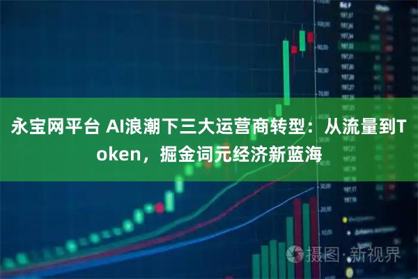 永宝网平台 AI浪潮下三大运营商转型:从流量到Token,掘金词元经济新蓝海