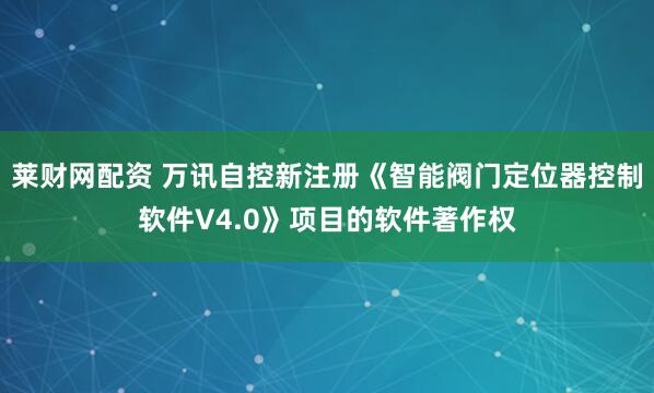 莱财网配资 万讯自控新注册《智能阀门定位器控制软件V4.0》项目的软件著作权