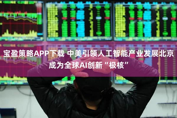 宝盈策略APP下载 中美引领人工智能产业发展北京成为全球AI创新“极核”