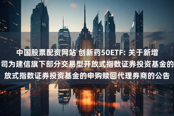 中国股票配资网站 创新药50ETF: 关于新增中国银河证券股份有限公司为建信旗下部分交易型开放式指数证券投资基金的申购赎回代理券商的公告