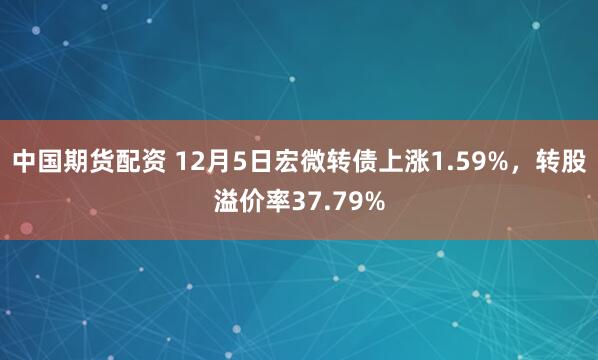 中国期货配资 12月5日宏微转债上涨1.59%，转股溢价率37.79%