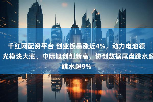 千红网配资平台 创业板暴涨近4%,动力电池领涨,光模块大涨、中际旭创创新高,协创数据尾盘跳水超9%