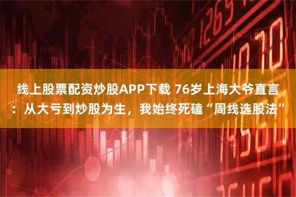 线上股票配资炒股APP下载 76岁上海大爷直言：从大亏到炒股为生，我始终死磕“周线选股法”
