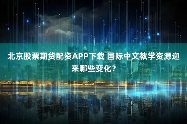 北京股票期货配资APP下载 国际中文教学资源迎来哪些变化？