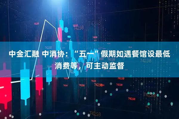 中金汇融 中消协：“五一”假期如遇餐馆设最低消费等，可主动监督