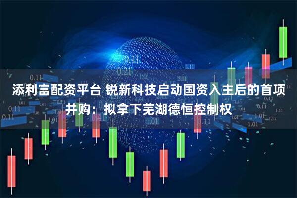 添利富配资平台 锐新科技启动国资入主后的首项并购：拟拿下芜湖德恒控制权
