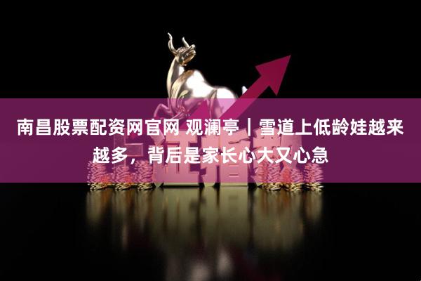 南昌股票配资网官网 观澜亭｜雪道上低龄娃越来越多，背后是家长心大又心急